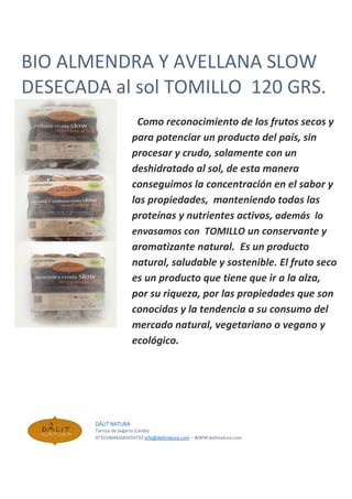 BIO ALMENDRA Y AVELLANA SLOW
DESECADA al sol TOMILLO 120 GRS.
Como reconocimiento de los frutos secos y
para potenciar un producto del país, sin
procesar y crudo, solamente con un
deshidratado al sol, de esta manera
conseguimos la concentración en el sabor y
las propiedades, manteniendo todas las
proteínas y nutrientes activos, además lo
envasamos con TOMILLO un conservante y
aromatizante natural. Es un producto
natural, saludable y sostenible. El fruto seco
es un producto que tiene que ir a la alza,
por su riqueza, por las propiedades que son
conocidas y la tendencia a su consumo del
mercado natural, vegetariano o vegano y
ecológico.
DÀLIT NATURA
Tarroja de Segarra (Lleida)
973554044/685033733 info@dalitnatura.com – WWW:dalitnatura.com
 