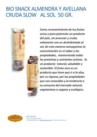 BIO SNACK ALMENDRA Y AVELLANA
CRUDA SLOW AL SOL 50 GR.
Como reconocimiento de los frutos
secos y para potenciar un producto
del país, sin procesar y crudo,
solamente con un deshidratado al
sol, de esta manera conseguimos la
concentración en el sabor y las
propiedades, manteniendo todas
las proteínas y nutrientes activos. Es
un producto natural, saludable y
sostenible. El fruto seco es un
producto que tiene que ir a la alza,
por su riqueza, por las propiedades
que son conocidas y la tendencia a
su consumo del mercado natural,
vegetariano o vegano y ecológico.
DÀLIT NATURA
Tarroja de Segarra (Lleida)
973554044/685033733 info@dalitnatura.com – WWW:dalitnatura.com
 