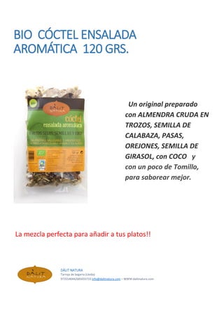 BIO CÓCTEL ENSALADA
AROMÁTICA 120 GRS.
Un original preparado
con ALMENDRA CRUDA EN
TROZOS, SEMILLA DE
CALABAZA, PASAS,
OREJONES, SEMILLA DE
GIRASOL, con COCO y
con un poco de Tomillo,
para saborear mejor.
La mezcla perfecta para añadir a tus platos!!
DÀLIT NATURA
Tarroja de Segarra (Lleida)
973554044/685033733 info@dalitnatura.com – WWW:dalitnatura.com
 