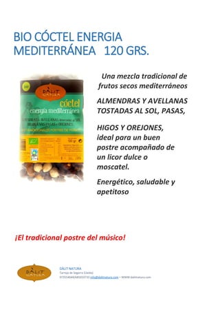 BIO CÓCTEL ENERGIA
MEDITERRÁNEA 120 GRS.
Una mezcla tradicional de
frutos secos mediterráneos
ALMENDRAS Y AVELLANAS
TOSTADAS AL SOL, PASAS,
HIGOS Y OREJONES,
ideal para un buen
postre acompañado de
un licor dulce o
moscatel.
Energético, saludable y
apetitoso
¡El tradicional postre del músico!
DÀLIT NATURA
Tarroja de Segarra (Lleida)
973554044/685033733 info@dalitnatura.com – WWW:dalitnatura.com
 