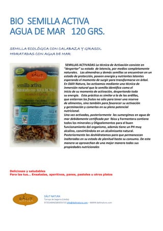 BIO SEMILLA ACTIVA
AGUA DE MAR 120 GRS.
SEMILLA ECOLÓGICA CON CALABAZA Y GIRASOL
HIDRATADAS CON AGUA DE MAR
SEMILLAS ACTIVADAS La técnica de Activación consiste en
“despertar” su estado de latencia, por medios completamente
naturales. Las almendras y demás semillas se encuentran en un
estado de protección, poseen energía y nutrientes latentes
esperando el momento de surgir para transformarse en árbol.
En Dàlit Natura, las activamos mediante una técnica de
inmersión natural que la semilla identifica como el
inicio de su momento de activación, despertando toda
su energía. Esta práctica es similar a la de las ardillas,
que entierran los frutos no sólo para tener una reserva
de alimentos, sino también para favorecer su activación
y germinación y comerlos en su pleno potencial
nutricional.
Una vez activadas, posteriormente las sumergimos en agua de
mar debidamente certificada por Ibiza y Formentera contiene
todos los minerales y Oligoelementos para el buen
funcionamiento del organismo, además tiene un PH muy
alcalino, convirtiéndola en un alcalinizante natural.
Posteriormente las deshidratamos para que permanezcan
inalteradas en su estado de plenitud hasta su consumo. De esta
manera se aprovechan de una mejor manera todas sus
propiedades nutricionales
Deliciosas y saludables
Para las tus... Ensaladas, aperitivos, panes, pasteles u otros platos
DÀLIT NATURA
Tarroja de Segarra (Lleida)
973554044/685033733 info@dalitnatura.com – WWW:dalitnatura.com
 