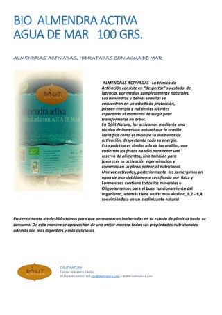 BIO ALMENDRA ACTIVA
AGUA DE MAR 100 GRS.
ALMENDRAS ACTIVADAS, HIDRATADAS CON AGUA DE MAR
ALMENDRAS ACTIVADAS La técnica de
Activación consiste en “despertar” su estado de
latencia, por medios completamente naturales.
Las almendras y demás semillas se
encuentran en un estado de protección,
poseen energía y nutrientes latentes
esperando el momento de surgir para
transformarse en árbol.
En Dàlit Natura, las activamos mediante una
técnica de inmersión natural que la semilla
identifica como el inicio de su momento de
activación, despertando toda su energía.
Esta práctica es similar a la de las ardillas, que
entierran los frutos no sólo para tener una
reserva de alimentos, sino también para
favorecer su activación y germinación y
comerlos en su pleno potencial nutricional.
Una vez activadas, posteriormente las sumergimos en
agua de mar debidamente certificada por Ibiza y
Formentera contiene todos los minerales y
Oligoelementos para el buen funcionamiento del
organismo, además tiene un PH muy alcalino, 8,2 - 8,4,
convirtiéndola en un alcalinizante natural
Posteriormente las deshidratamos para que permanezcan inalteradas en su estado de plenitud hasta su
consumo. De esta manera se aprovechan de una mejor manera todas sus propiedades nutricionales
además son más digeribles y más deliciosas.
DÀLIT NATURA
Tarroja de Segarra (Lleida)
973554044/685033733 info@dalitnatura.com – WWW:dalitnatura.com
 