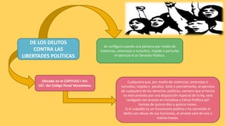 DE LOS DELITOS
CONTRA LAS
LIBERTADES POLÍTICAS
Ubicado en el CAPITULO I Art.
167. del Código Penal Venezolano.
Cualquiera que, por medio de violencias, amenazas o
tumultos, impida o paralice, total o parcialmente, el ejercicio
de cualquiera de los derechos políticos, siempre que el hecho
no este previsto por una disposición especial de la ley, será
castigado con arresto en Fortaleza o Cárcel Política por
tiempo de quince días a quince meses.
Si el culpable es un funcionario público y ha cometido el
delito con abuso de sus funciones, el arresto será de seis a
treinta meses.
Se configura cuando una persona por medio de
violencias, amenazas o tumultos, impide o perturbe
el ejercicio d un Derecho Público.
 