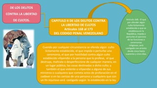 Artículo 168.- El que
por ofender algún
culto lícitamente
establecido o que se
establezca en la
República, impida o
perturbe el ejercicio
de las funciones o
ceremonias
religiosas, será
castigado con arresto
desde cinco hasta
cuarenta y cinco días.
Cuando por cualquier circunstancia se ofenda algún culto
lícitamente establecido, el que impida o perturbe una
ceremonia, el que por hostilidad contra algún culto
establecido vilipendie a la persona que lo profese, el que
destruya, maltrate o desperfeccione de cualquier manera, en
un lugar público, las cosas destinadas a dicho culto; y
también el que violente o vilipendie a alguno de sus
ministros o cualquiera que cometa actos de profanación en el
cadáver o en las cenizas de una persona y cualquiera que con
un fin injurioso será castigado según lo establecido en la ley.
DE LOS DELITOS
CONTRA LA LIBERTAD
DE CULTOS. CAPITULO II DE LOS DELITOS CONTRA
LA LIBERTAD DE CULTOS
Artículos 168 al 173
DEL CODIGO PENAL VENEZOLANO
 
