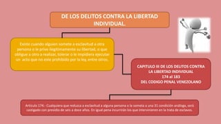 DE LOS DELITOS CONTRA LA LIBERTAD
INDIVIDUAL.
Existe cuando alguien somete a esclavitud a otra
persona o le prive ilegítimamente su libertad, o que
obligue a otro a realizar, tolerar o le impidiera ejecutar
un acto que no este prohibido por la ley, entre otros.
CAPITULO III DE LOS DELITOS CONTRA
LA LIBERTAD INDIVIDUAL
174 al 183
DEL CODIGO PENAL VENEZOLANO
Artículo 174.- Cualquiera que reduzca a esclavitud a alguna persona o la someta a una 31 condición análoga, será
castigado con presidio de seis a doce años. En igual pena incurrirán los que intervinieren en la trata de esclavos.
 