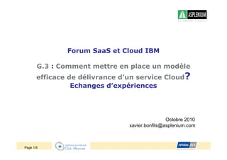 Forum SaaS et Cloud IBM

       G.3 : Comment mettre en place un modèle
       efficace de délivrance d’un service Cloud?
                 Echanges d’expériences




                                                Octobre 2010
                                xavier.bonfils@asplenium.com



Page 1/9
 