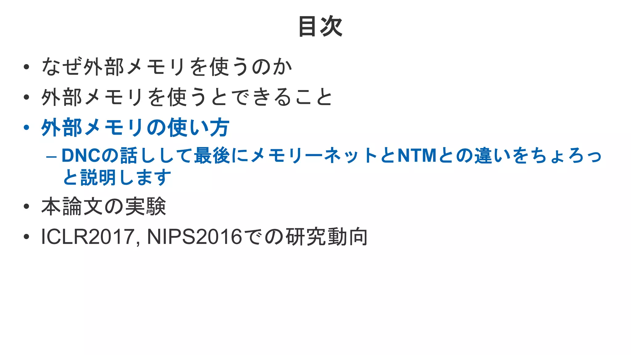 目次 • なぜ外部メモリを使うのか • 外部メモリを使うとできること • 外部メモリの使い方 – DNCの話しして最後にメモリーネットとNTMとの違いをちょろっ と説明します • 本論文の実験 • ICLR2017, NIPS2016での研究動向 