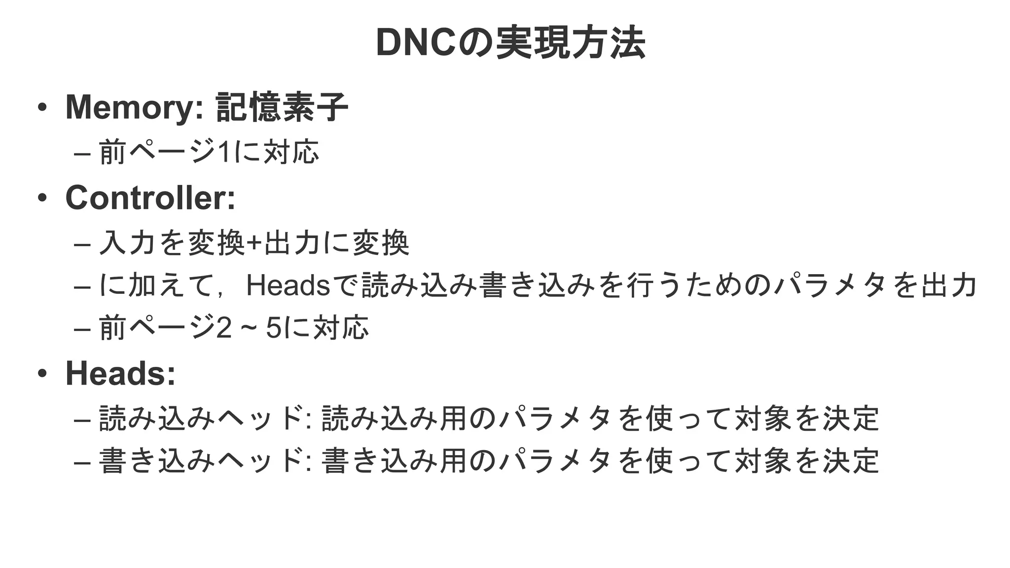 DNCの実現方法 • Memory: 記憶素子 – 前ページ1に対応 • Controller: – 入力を変換+出力に変換 – に加えて，Headsで読み込み書き込みを行うためのパラメタを出力 – 前ページ2 ~ 5に対応 • Heads: – 読み込みヘッド: 読み込み用のパラメタを使って対象を決定 – 書き込みヘッド: 書き込み用のパラメタを使って対象を決定 