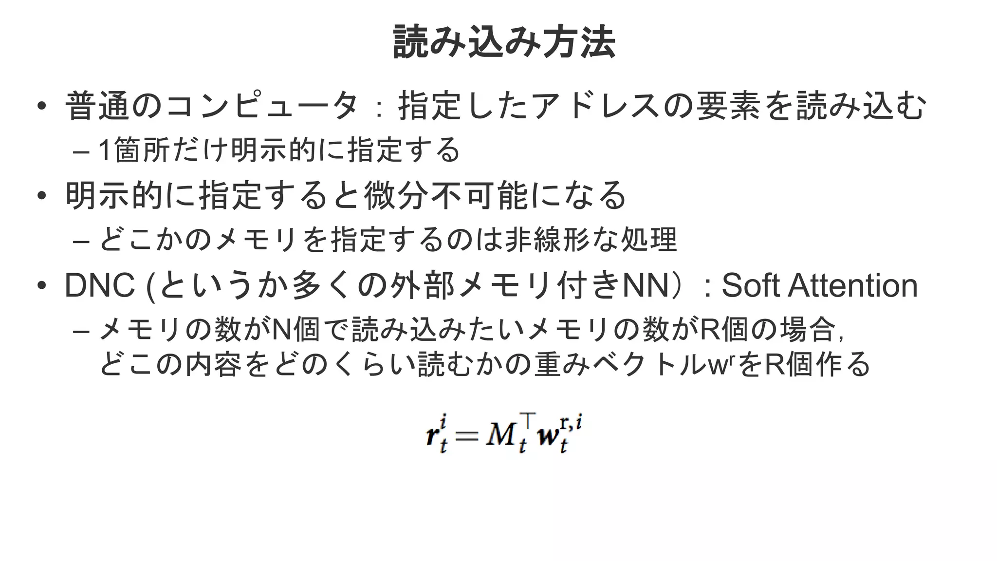 読み込み方法 • 普通のコンピュータ：指定したアドレスの要素を読み込む – 1箇所だけ明示的に指定する • 明示的に指定すると微分不可能になる – どこかのメモリを指定するのは非線形な処理 • DNC (というか多くの外部メモリ付きNN）: Soft Attention – メモリの数がN個で読み込みたいメモリの数がR個の場合， どこの内容をどのくらい読むかの重みベクトルwrをR個作る 