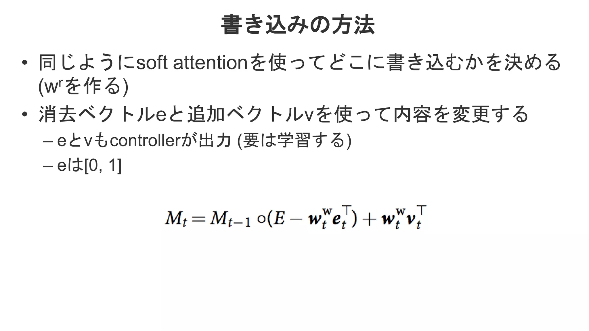 書き込みの方法 • 同じようにsoft attentionを使ってどこに書き込むかを決める (wrを作る) • 消去ベクトルeと追加ベクトルvを使って内容を変更する – eとvもcontrollerが出力 (要は学習する) – eは[0, 1] 