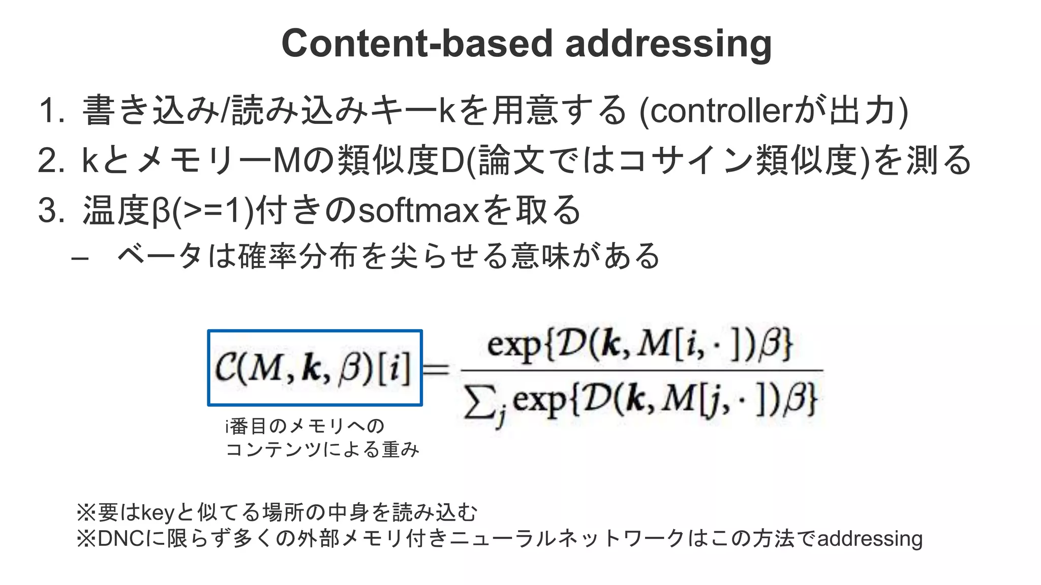 Content-based addressing 1. 書き込み/読み込みキーkを用意する (controllerが出力) 2. kとメモリーMの類似度D(論文ではコサイン類似度)を測る 3. 温度β(>=1)付きのsoftmaxを取る – ベータは確率分布を尖らせる意味がある ※要はkeyと似てる場所の中身を読み込む ※DNCに限らず多くの外部メモリ付きニューラルネットワークはこの方法でaddressing i番目のメモリへの コンテンツによる重み 