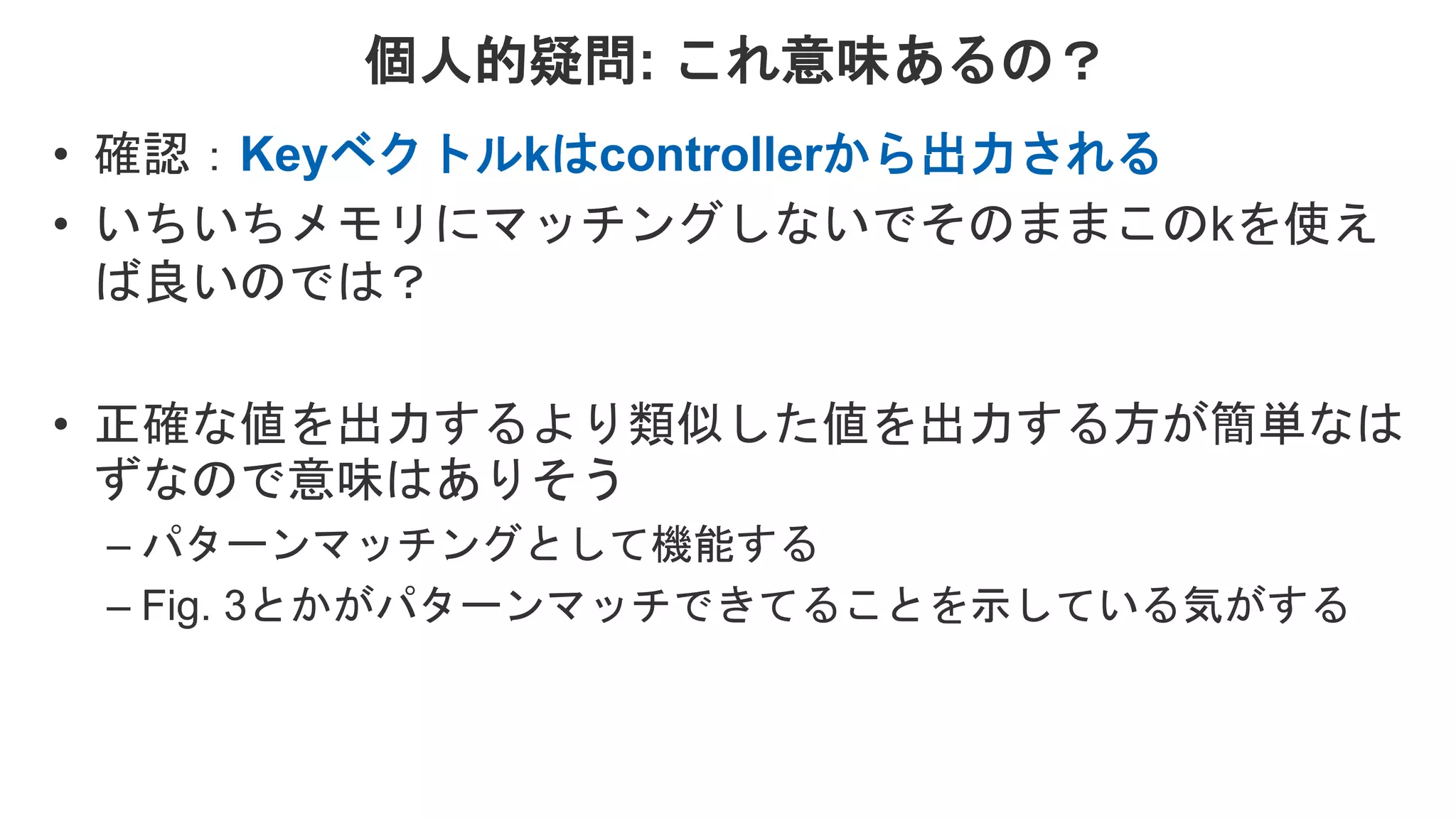 個人的疑問: これ意味あるの？ • 確認：Keyベクトルkはcontrollerから出力される • いちいちメモリにマッチングしないでそのままこのkを使え ば良いのでは？ • 正確な値を出力するより類似した値を出力する方が簡単なは ずなので意味はありそう – パターンマッチングとして機能する – Fig. 3とかがパターンマッチできてることを示している気がする 