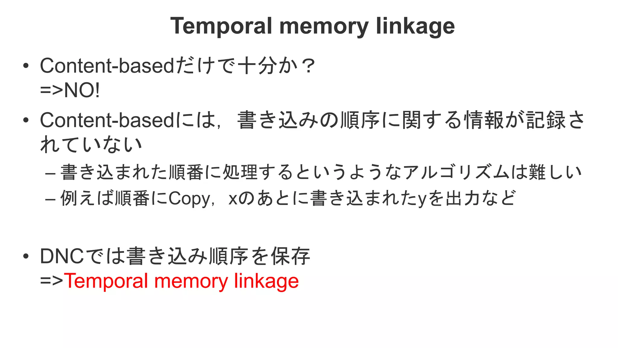 Temporal memory linkage • Content-basedだけで十分か？ =>NO! • Content-basedには，書き込みの順序に関する情報が記録さ れていない – 書き込まれた順番に処理するというようなアルゴリズムは難しい – 例えば順番にCopy，xのあとに書き込まれたyを出力など • DNCでは書き込み順序を保存 =>Temporal memory linkage 