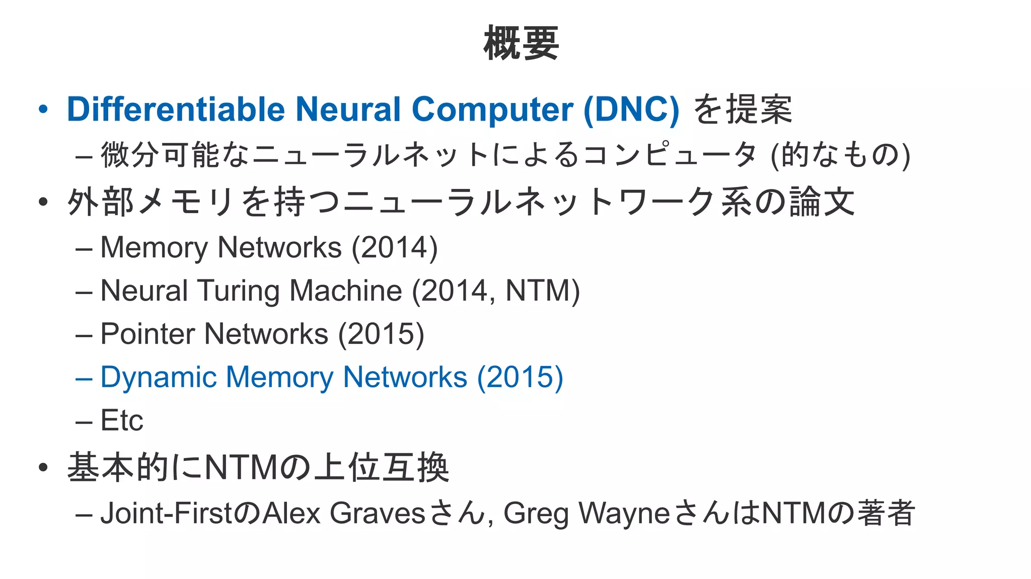 概要 • Differentiable Neural Computer (DNC) を提案 – 微分可能なニューラルネットによるコンピュータ (的なもの) • 外部メモリを持つニューラルネットワーク系の論文 – Memory Networks (2014) – Neural Turing Machine (2014, NTM) – Pointer Networks (2015) – Dynamic Memory Networks (2015) – Etc • 基本的にNTMの上位互換 – Joint-FirstのAlex Gravesさん, Greg WayneさんはNTMの著者 