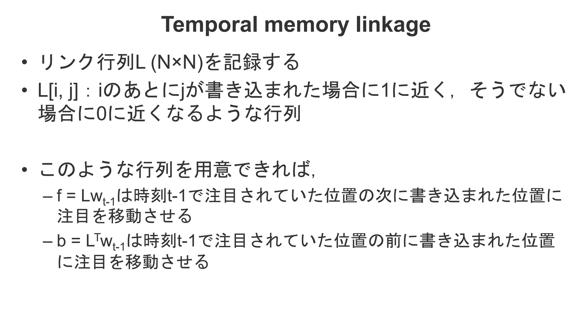 Temporal memory linkage • リンク行列L (N×N)を記録する • L[i, j]：iのあとにjが書き込まれた場合に1に近く，そうでない 場合に0に近くなるような行列 • このような行列を用意できれば， – f = Lwt-1は時刻t-1で注目されていた位置の次に書き込まれた位置に 注目を移動させる – b = LTwt-1は時刻t-1で注目されていた位置の前に書き込まれた位置 に注目を移動させる 