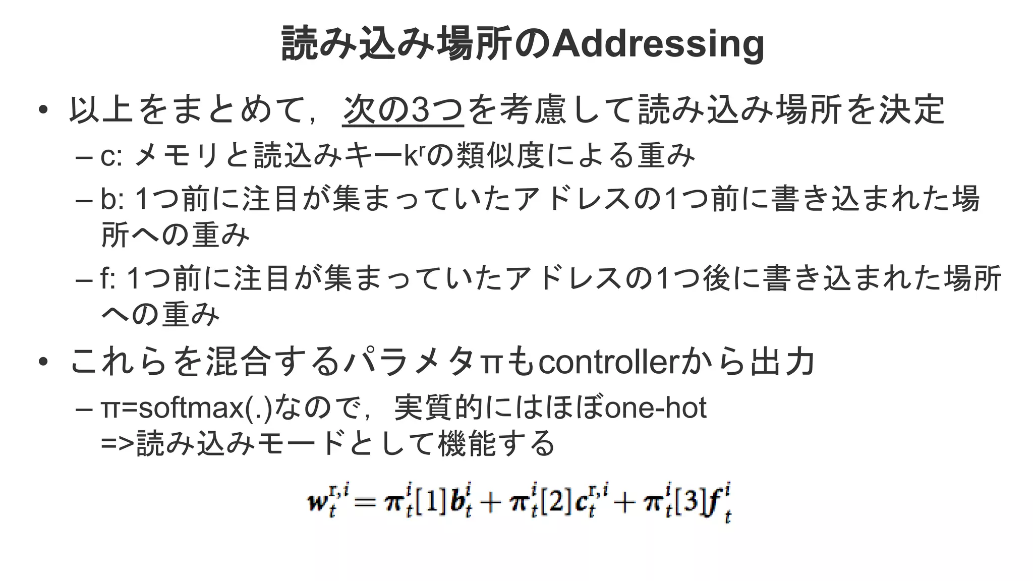 読み込み場所のAddressing • 以上をまとめて，次の3つを考慮して読み込み場所を決定 – c: メモリと読込みキーkrの類似度による重み – b: 1つ前に注目が集まっていたアドレスの1つ前に書き込まれた場 所への重み – f: 1つ前に注目が集まっていたアドレスの1つ後に書き込まれた場所 への重み • これらを混合するパラメタπもcontrollerから出力 – π=softmax(.)なので，実質的にはほぼone-hot =>読み込みモードとして機能する 