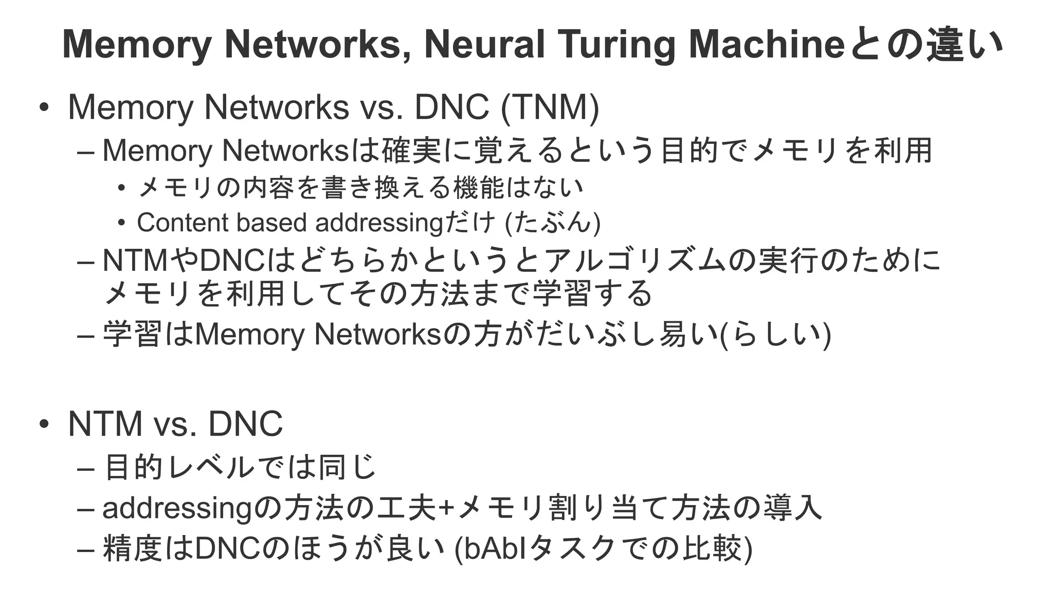Memory Networks, Neural Turing Machineとの違い • Memory Networks vs. DNC (TNM) – Memory Networksは確実に覚えるという目的でメモリを利用 • メモリの内容を書き換える機能はない • Content based addressingだけ (たぶん) – NTMやDNCはどちらかというとアルゴリズムの実行のために メモリを利用してその方法まで学習する – 学習はMemory Networksの方がだいぶし易い(らしい) • NTM vs. DNC – 目的レベルでは同じ – addressingの方法の工夫+メモリ割り当て方法の導入 – 精度はDNCのほうが良い (bAbIタスクでの比較) 