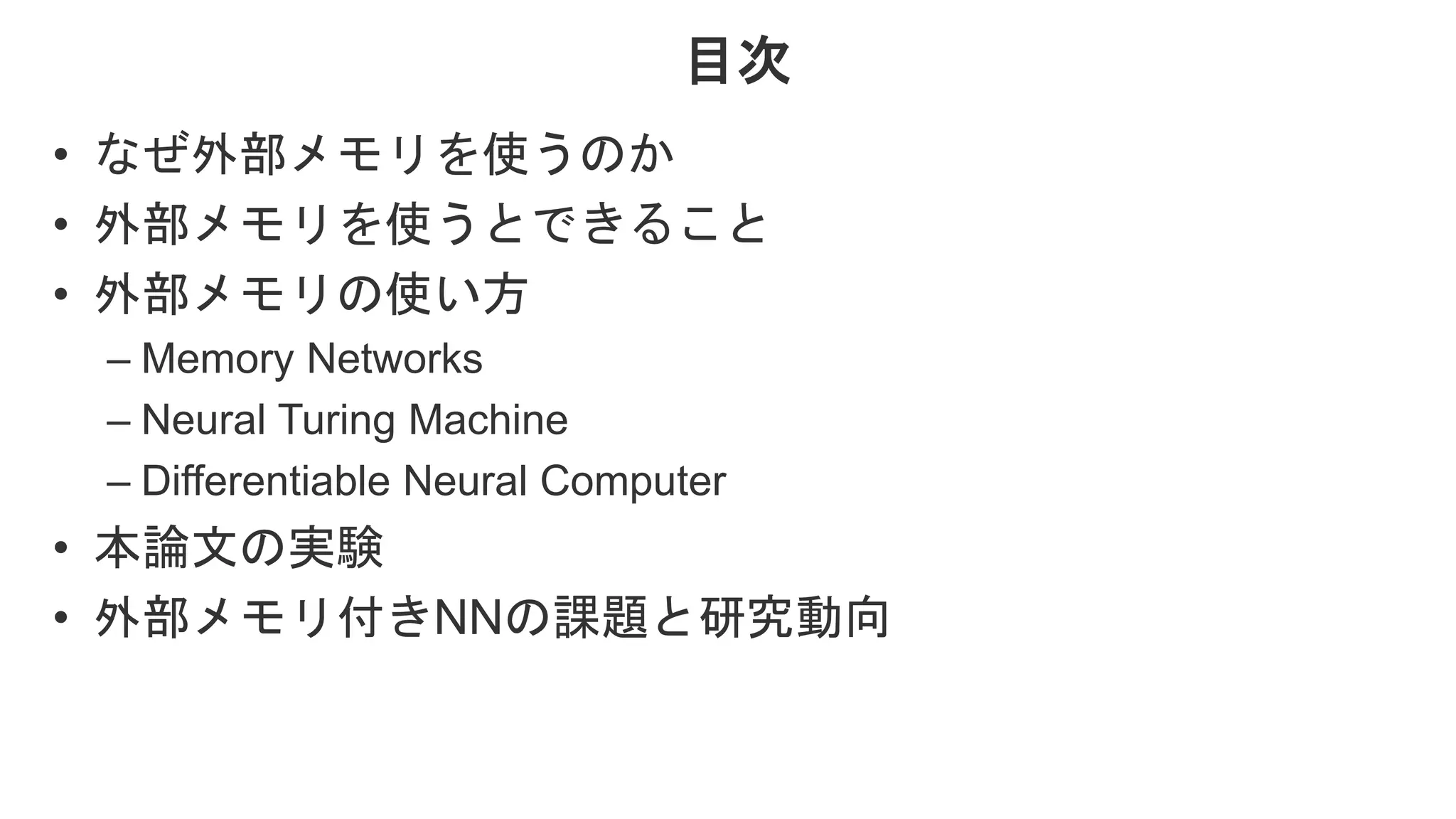 目次 • なぜ外部メモリを使うのか • 外部メモリを使うとできること • 外部メモリの使い方 – Memory Networks – Neural Turing Machine – Differentiable Neural Computer • 本論文の実験 • 外部メモリ付きNNの課題と研究動向 