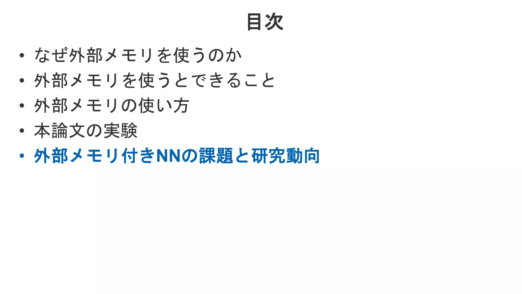 目次 • なぜ外部メモリを使うのか • 外部メモリを使うとできること • 外部メモリの使い方 • 本論文の実験 • 外部メモリ付きNNの課題と研究動向 