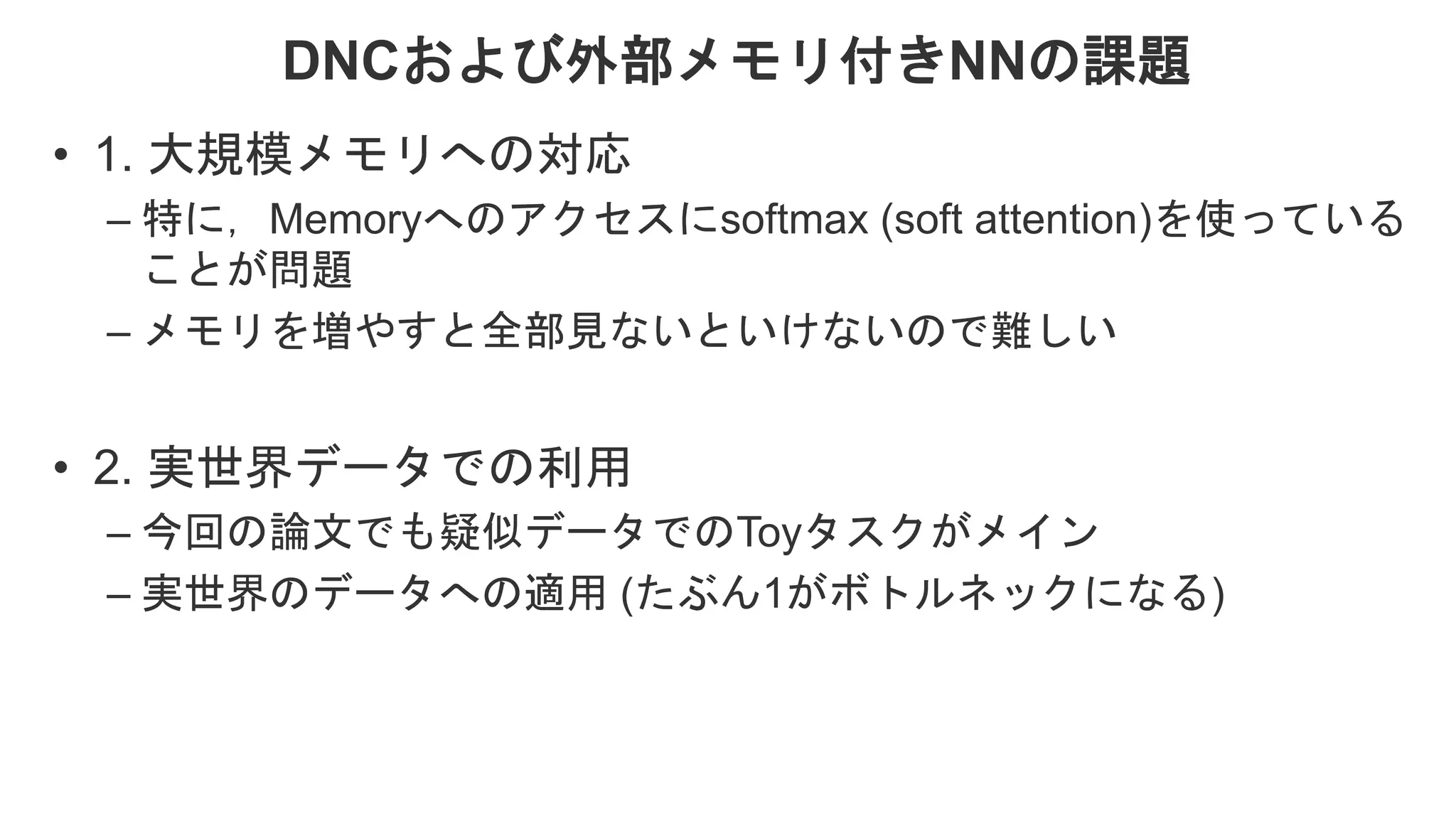 DNCおよび外部メモリ付きNNの課題 • 1. 大規模メモリへの対応 – 特に，Memoryへのアクセスにsoftmax (soft attention)を使っている ことが問題 – メモリを増やすと全部見ないといけないので難しい • 2. 実世界データでの利用 – 今回の論文でも疑似データでのToyタスクがメイン – 実世界のデータへの適用 (たぶん1がボトルネックになる) 