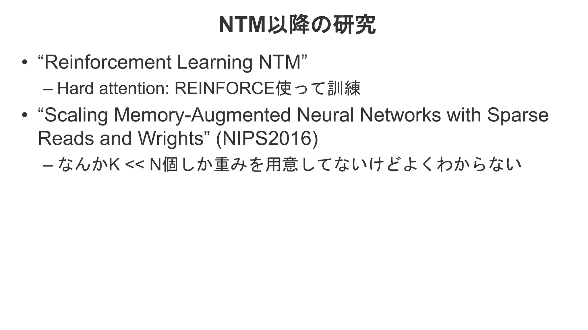 NTM以降の研究 • “Reinforcement Learning NTM” – Hard attention: REINFORCE使って訓練 • “Scaling Memory-Augmented Neural Networks with Sparse Reads and Wrights” (NIPS2016) – なんかK << N個しか重みを用意してないけどよくわからない 