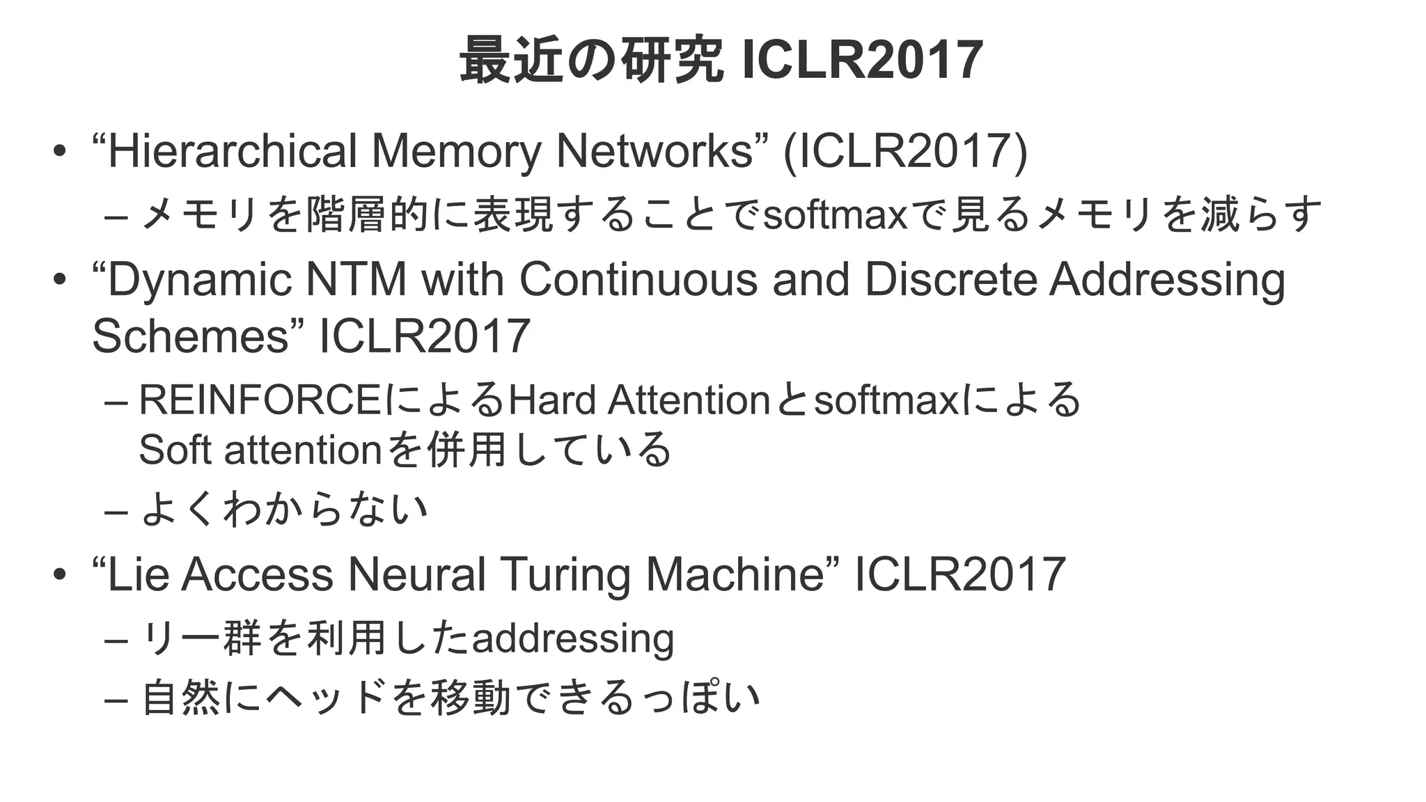 最近の研究 ICLR2017 • “Hierarchical Memory Networks” (ICLR2017) – メモリを階層的に表現することでsoftmaxで見るメモリを減らす • “Dynamic NTM with Continuous and Discrete Addressing Schemes” ICLR2017 – REINFORCEによるHard Attentionとsoftmaxによる Soft attentionを併用している – よくわからない • “Lie Access Neural Turing Machine” ICLR2017 – リー群を利用したaddressing – 自然にヘッドを移動できるっぽい 