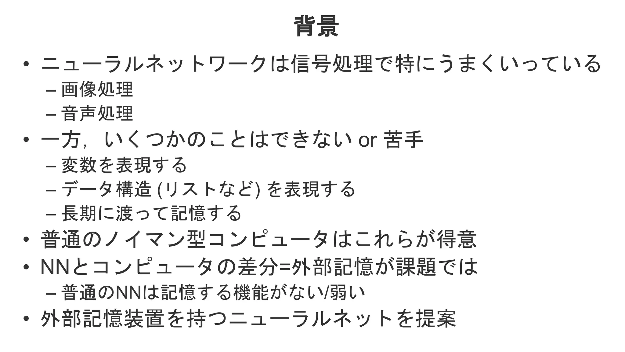 背景 • ニューラルネットワークは信号処理で特にうまくいっている – 画像処理 – 音声処理 • 一方，いくつかのことはできない or 苦手 – 変数を表現する – データ構造 (リストなど) を表現する – 長期に渡って記憶する • 普通のノイマン型コンピュータはこれらが得意 • NNとコンピュータの差分=外部記憶が課題では – 普通のNNは記憶する機能がない/弱い • 外部記憶装置を持つニューラルネットを提案 