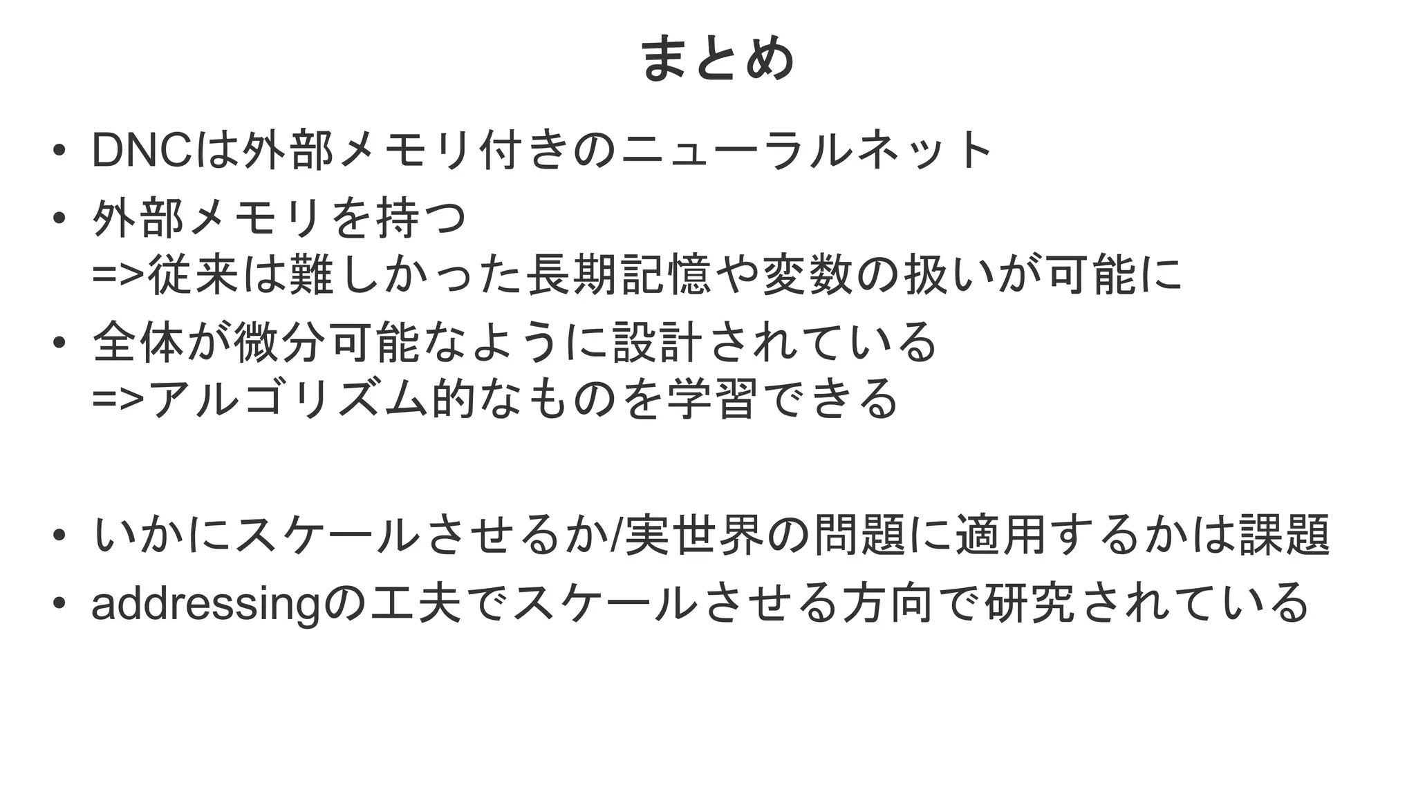 まとめ • DNCは外部メモリ付きのニューラルネット • 外部メモリを持つ =>従来は難しかった長期記憶や変数の扱いが可能に • 全体が微分可能なように設計されている =>アルゴリズム的なものを学習できる • いかにスケールさせるか/実世界の問題に適用するかは課題 • addressingの工夫でスケールさせる方向で研究されている 