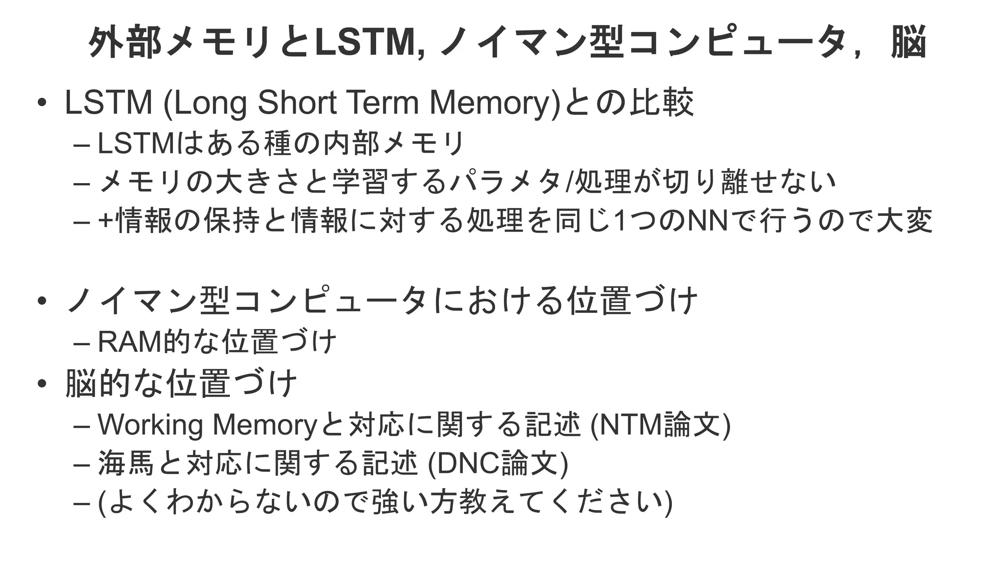 外部メモリとLSTM, ノイマン型コンピュータ，脳 • LSTM (Long Short Term Memory)との比較 – LSTMはある種の内部メモリ – メモリの大きさと学習するパラメタ/処理が切り離せない – +情報の保持と情報に対する処理を同じ1つのNNで行うので大変 • ノイマン型コンピュータにおける位置づけ – RAM的な位置づけ • 脳的な位置づけ – Working Memoryと対応に関する記述 (NTM論文) – 海馬と対応に関する記述 (DNC論文) – (よくわからないので強い方教えてください) 