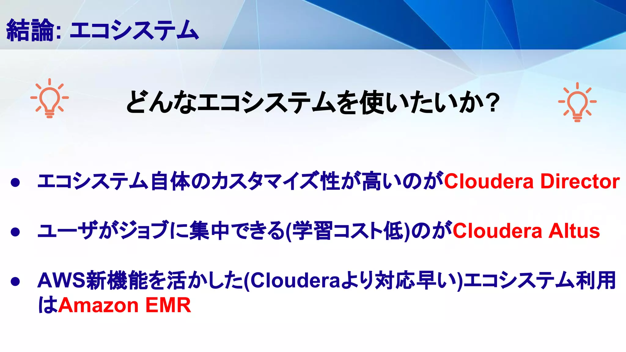 ● エコシステム自体のカスタマイズ性が高いのがCloudera Director
● ユーザがジョブに集中できる(学習コスト低)のがCloudera Altus
● AWS新機能を活かした(Clouderaより対応早い)エコシステム利用
はAmazon EMR
結論: エコシステム
どんなエコシステムを使いたいか?
 