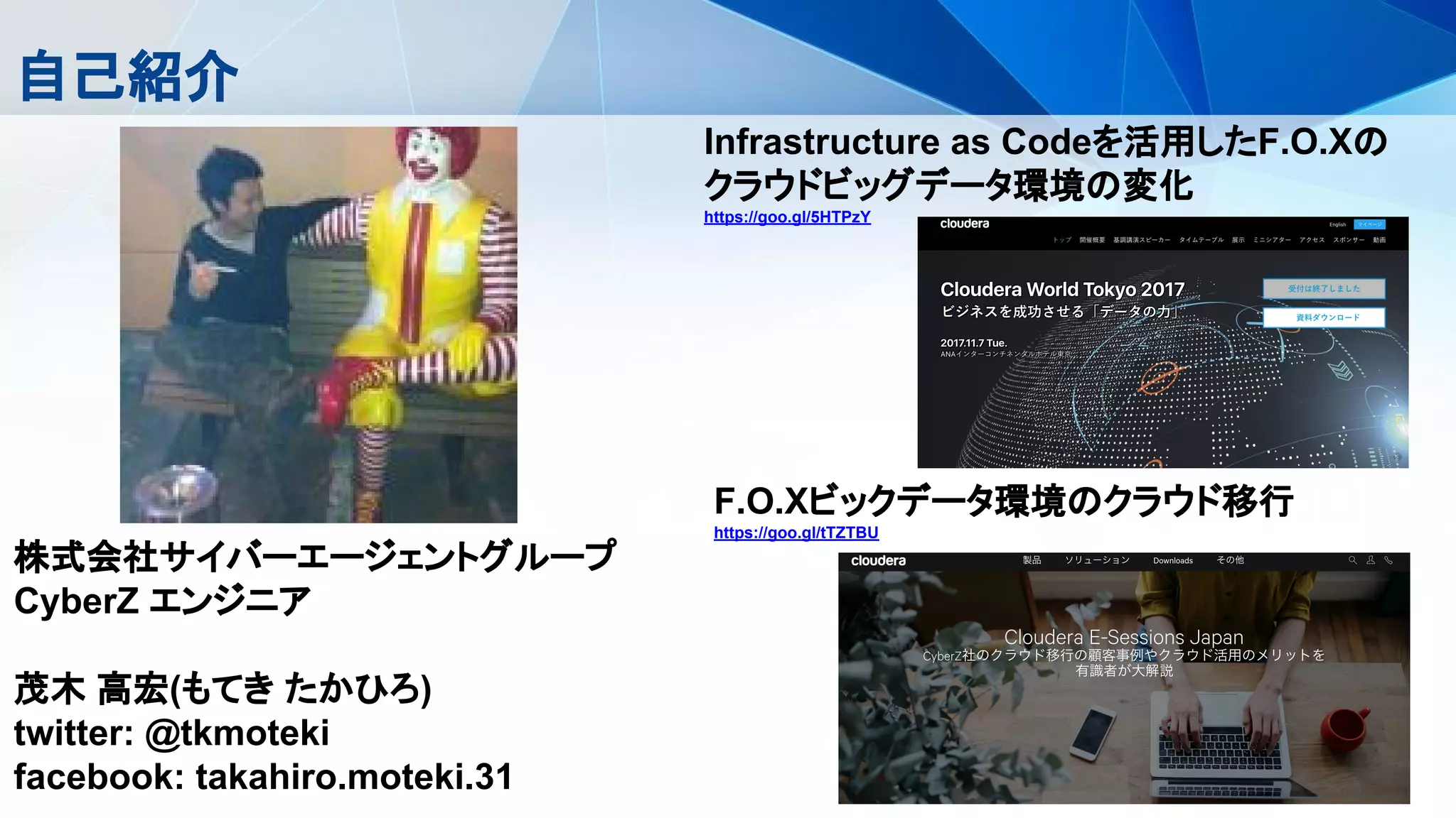 自己紹介
株式会社サイバーエージェントグループ
CyberZ エンジニア
茂木 高宏(もてき たかひろ)
twitter: @tkmoteki
facebook: takahiro.moteki.31
F.O.Xビックデータ環境のクラウド移行
https://goo.gl/tTZTBU
Infrastructure as Codeを活用したF.O.Xの
クラウドビッグデータ環境の変化
https://goo.gl/5HTPzY
 
