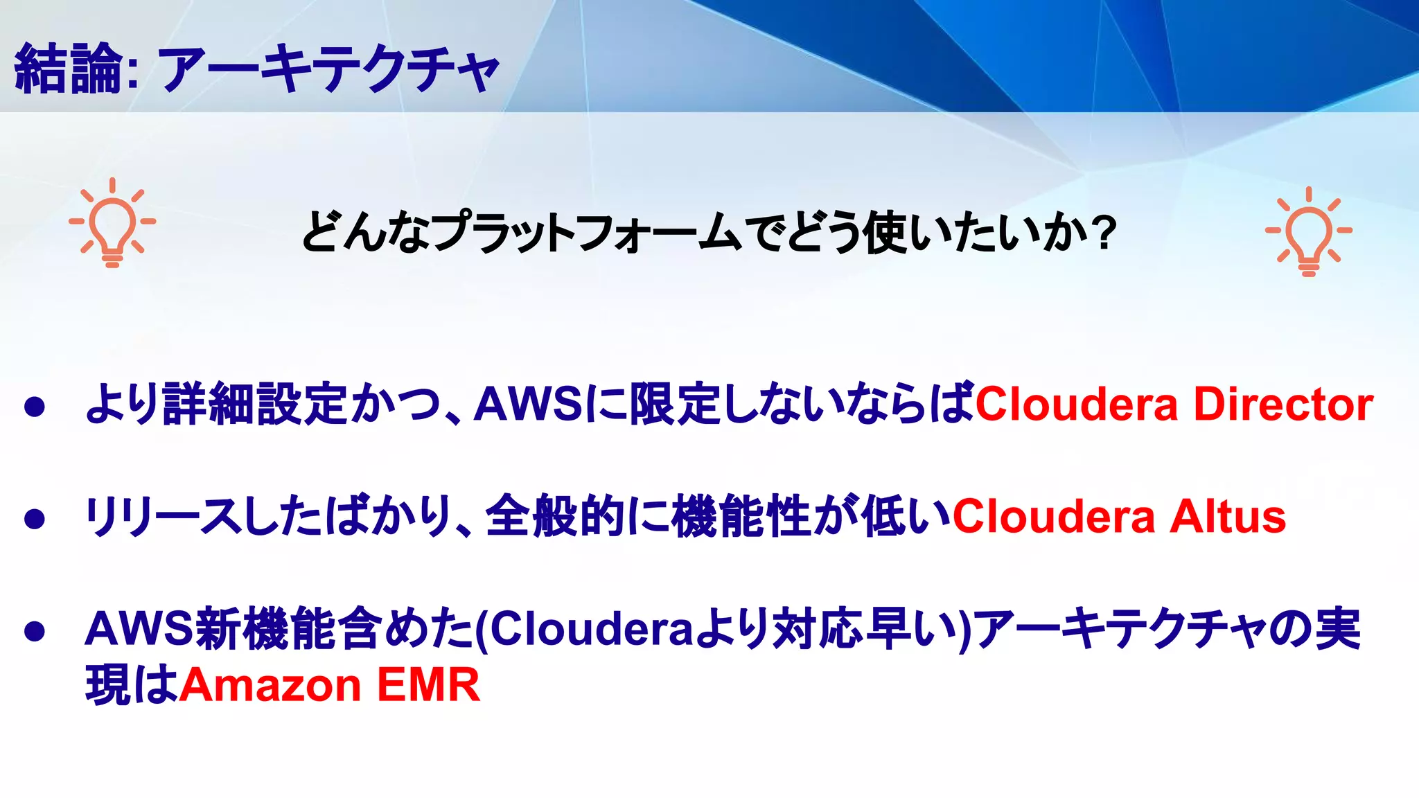 ● より詳細設定かつ、AWSに限定しないならばCloudera Director
● リリースしたばかり、全般的に機能性が低いCloudera Altus
● AWS新機能含めた(Clouderaより対応早い)アーキテクチャの実
現はAmazon EMR
結論: アーキテクチャ
どんなプラットフォームでどう使いたいか?
 
