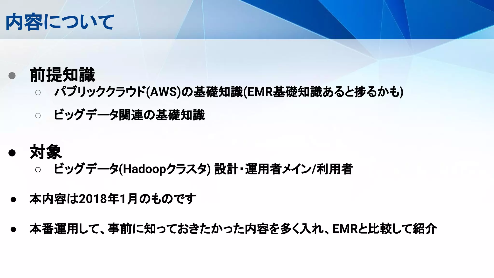 内容について
● 前提知識
○ パブリッククラウド(AWS)の基礎知識(EMR基礎知識あると捗るかも)
○ ビッグデータ関連の基礎知識
● 対象
○ ビッグデータ(Hadoopクラスタ) 設計・運用者メイン/利用者
● 本内容は2018年1月のものです
● 本番運用して、事前に知っておきたかった内容を多く入れ、EMRと比較して紹介
 