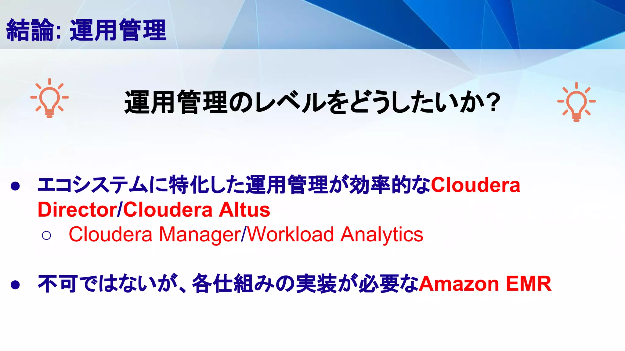 ● エコシステムに特化した運用管理が効率的なCloudera
Director/Cloudera Altus
○ Cloudera Manager/Workload Analytics
● 不可ではないが、各仕組みの実装が必要なAmazon EMR
結論: 運用管理
運用管理のレベルをどうしたいか?
 