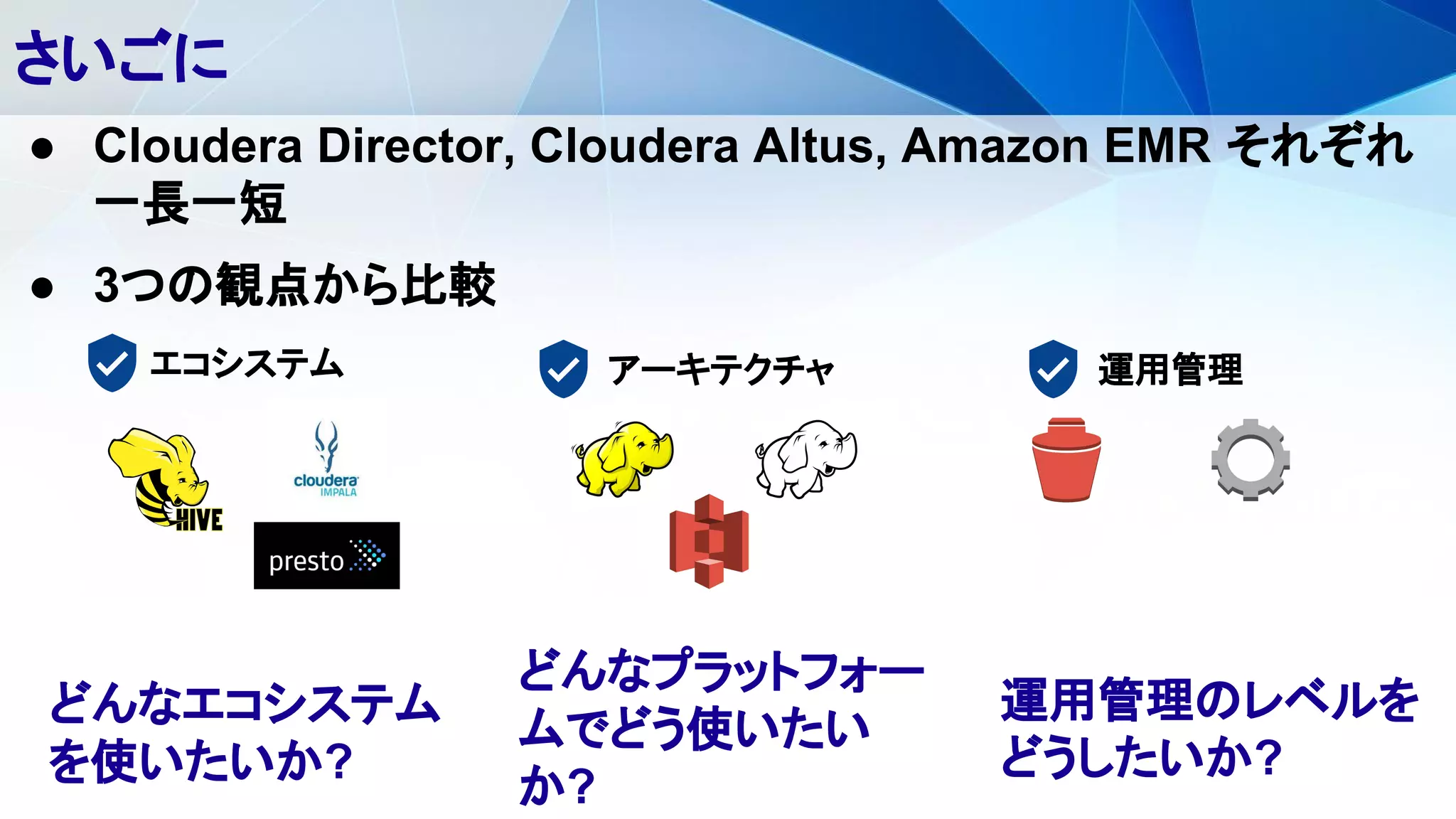さいごに
エコシステム アーキテクチャ 運用管理
● Cloudera Director, Cloudera Altus, Amazon EMR それぞれ
一長一短
● 3つの観点から比較
どんなエコシステム
を使いたいか?
どんなプラットフォー
ムでどう使いたい
か?
運用管理のレベルを
どうしたいか?
 