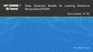 1
DEEP LEARNING JP
[DL Papers]
http://deeplearning.jp/
Deep Dynamics Models for Learning Dexterous
Manipulation(PDDM)
Keno Harada, UT, B3
 