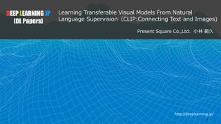 http://deeplearning.jp/
Learning Transferable Visual Models From Natural
Language Supervision（CLIP:Connecting Text and Images)
Present Square Co.,Ltd. 小林 範久
DEEP LEARNING JP
[DL Papers]
1
 
