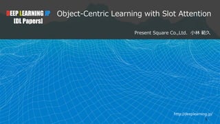 http://deeplearning.jp/
1
Object-Centric Learning with Slot Attention
Present Square Co.,Ltd. 小林 範久
DEEP LEARNING JP
[DL Papers]
 