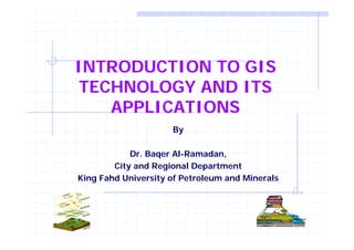 INTRODUCTION TO GIS 
TECHNOLOGY AND ITS 
APPLICATIONS 
By 
Dr. Baqer Al-Ramadan, 
City and Regional Department 
King Fahd University of Petroleum and Minerals 
 