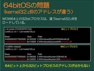64bitOSΆ}
(kernel32.dllΥɥ쥹`
WOW64Ϥ32bitץϡ`kernel32.dll
`ɤƤ롣
 c:?>listdlls POWERPNT.EXE                          32ӥåȥץ
 ListDLLs v3.1 - List loaded DLLs

 Base               Size      Path
 0x00000000776b0000 0x160000 C:?Windows?SysWOW64?ntdll.dll
 0x0000000075230000 0x110000 C:?Windows?syswow64?kernel32.dll

 >ListDlls notepad                                 64ӥåȥץ
 ListDLLs v3.1 - List loaded DLLs

 Base               Size      Path
 0x0000000077650000 0x186000 C:?Windows?system32?ntdll.dll
 0x00000000771c0000 0x12d000 C:?Windows?system32?kernel32.dll


 64ӥåϤ32ӥåȥץΥɥ쥹֤ʤ
 