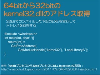 64bit32bit
 kernel32.dllΥɥ쥹ȡ
   32bitǥѥ뤷ӛEXEgФ
   ɥ쥹ȡä

  #include <windows.h>
  int main(int, char**){
     return(int) =
       GetProcAddress(
            GetModuleHandle(kernel32), LoadLibraryA);
  }


ο64bitץ32bitץDLL Injection (CZ) 
http://nazochu.blogspot.com/2011/09/64bit32bitdll-injection.html
 