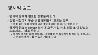 명시적 링크
• 명시적 링크가 필요한 상황들이 있다
• 실행 시점까지 무슨 dll을 불러올지 모르는 경우
• 예를 들어 설정 파일에 따라 불러올 dll이 바뀌거나 하는 경우
• 암시적 링크는 dllmain 함수에 오류가 있거나, 해당 dll이 없으면
프로세스가 바로 죽는다
• 명시적 링크는 이런 상황에서 경로를 다시 설정하도록 하는 등 프로세스
가 에러에서 복구될 수 있는 기회를 준다
 