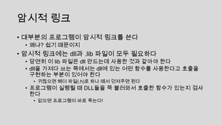 암시적 링크
• 대부분의 프로그램이 암시적 링크를 쓴다
• 왜냐? 쉽기 때문이지
• 암시적 링크에는 dll과 .lib 파일이 모두 필요하다
• 당연히 이 lib 파일은 dll 만드는데 사용한 것과 같아야 한다
• dll을 가져다 쓰는 쪽에서는 dll에 있는 어떤 함수를 사용한다고 호출을
구현하는 부분이 있어야 한다
• 귀찮으면 헤더 파일(.h)로 하나 떼서 던져주면 된다
• 프로그램이 실행될 때 DLL들을 쭉 불러와서 호출한 함수가 있는지 검사
한다
• 없으면 프로그램이 바로 죽는다!
 