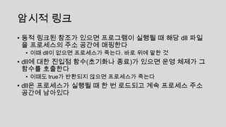 암시적 링크
• 동적 링크된 참조가 있으면 프로그램이 실행될 때 해당 dll 파일
을 프로세스의 주소 공간에 매핑한다
• 이때 dll이 없으면 프로세스가 죽는다. 바로 위에 말한 것
• dll에 대한 진입점 함수(초기화나 종료)가 있으면 운영 체제가 그
함수를 호출한다
• 이때도 true가 반환되지 않으면 프로세스가 죽는다
• dll은 프로세스가 실행될 때 한 번 로드되고 계속 프로세스 주소
공간에 남아있다
 