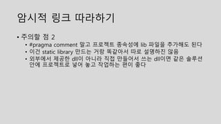 암시적 링크 따라하기
• 주의할 점 2
• #pragma comment 말고 프로젝트 종속성에 lib 파일을 추가해도 된다
• 이건 static library 만드는 거랑 똑같아서 따로 설명하진 않음
• 외부에서 제공한 dll이 아니라 직접 만들어서 쓰는 dll이면 같은 솔루션
안에 프로젝트로 넣어 놓고 작업하는 편이 좋다
 