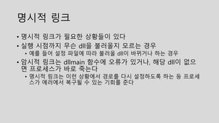 명시적 링크
• 명시적 링크가 필요한 상황들이 있다
• 실행 시점까지 무슨 dll을 불러올지 모르는 경우
• 예를 들어 설정 파일에 따라 불러올 dll이 바뀌거나 하는 경우
• 암시적 링크는 dllmain 함수에 오류가 있거나, 해당 dll이 없으
면 프로세스가 바로 죽는다
• 명시적 링크는 이런 상황에서 경로를 다시 설정하도록 하는 등 프로세
스가 에러에서 복구될 수 있는 기회를 준다
 