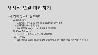 명시적 연결 따라하기
• 세 가지 함수가 필요하다
• LoadLibrary
• 프로세스 내 주소 공간에 dll을 할당하는 함수이다
• 실패하면 NULL을 반환함
• DLL 파일의 usage count를 1씩 증가시킨다
• GetProcAddress
• Export된 심볼의 시작 주소를 얻어온다
• FreeLibrary
• DLL 파일의 usage count를 1씩 감소시키고, 0이 되면 파일 이미지를 매핑 해제
 