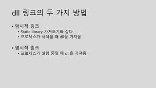 dll 링크의 두 가지 방법
• 암시적 링크
• Static library 가져오기와 같다
• 프로세스가 시작될 때 dll을 가져옴
• 명시적 링크
• 프로세스가 실행 중일 때 dll을 가져옴
 