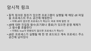 암시적 링크
• 동적 링크된 참조가 있으면 프로그램이 실행될 때 해당 dll 파일
을 프로세스의 주소 공간에 매핑한다
• 이때 dll이 없으면 프로세스가 죽는다. 바로 위에 말한 것
• dll에 대한 진입점 함수(초기화나 종료)가 있으면 운영 체제가
그 함수를 호출한다
• 이때도 true가 반환되지 않으면 프로세스가 죽는다
• dll은 프로세스가 실행될 때 한 번 로드되고 계속 프로세스 주소
공간에 남아있다
 