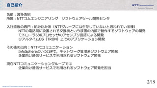 Copyright © NTT Communications Corporation. All rights reserved.
自己紹介
名前：波多浩昭
所属：NTTコムエンジニアリング ソフトウェアツール開発センタ
入社直後の専門：組み込み系（NTTグループには生存していないと思われている種）
NTTの電話局に設置される交換機という装置の内部で動作するソフトウェアの開発
モトローラ68Kプロセッサのアセンブリ言語による開発
リアルタイムOS（TRON）上でのアプリケーション開発
その後の出向：NTTPCコミュニケーション
InfoSphereというISPで，ネットワーク管理系ソフトウェア開発
企業向け通信サービスで利用されるソフトウェア開発
現在NTTコミュニケーショングループでは
企業向け通信サービスで利用されるソフトウェア開発を担当
2/19
 